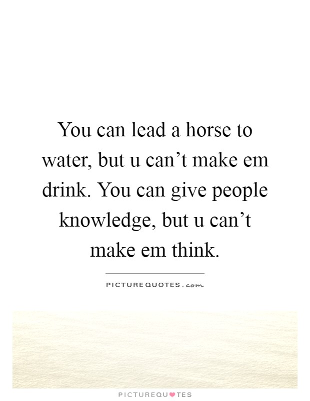 You can lead a horse to water, but u can't make em drink. You can give people knowledge, but u can't make em think Picture Quote #1