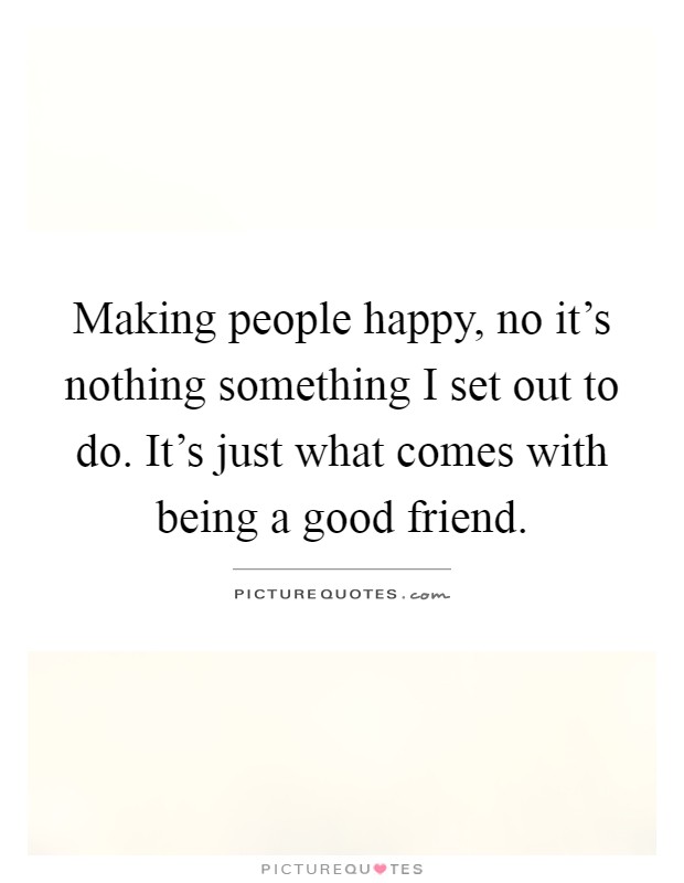 Making people happy, no it's nothing something I set out to do. It's just what comes with being a good friend Picture Quote #1