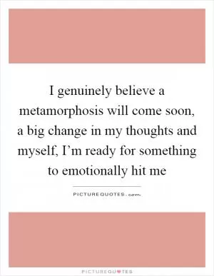 I genuinely believe a metamorphosis will come soon, a big change in my thoughts and myself, I’m ready for something to emotionally hit me Picture Quote #1