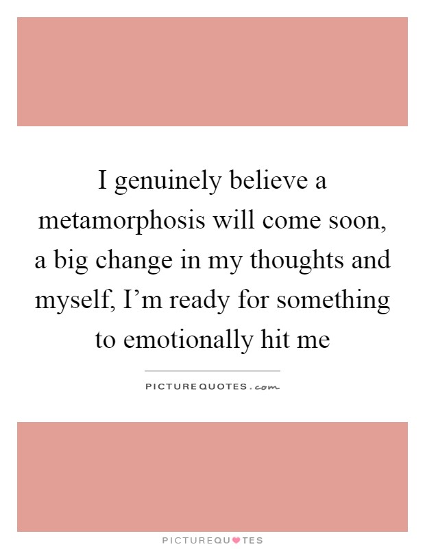 I genuinely believe a metamorphosis will come soon, a big change in my thoughts and myself, I'm ready for something to emotionally hit me Picture Quote #1