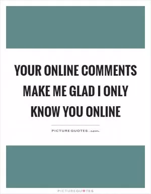 Your online comments make me glad I only know you online Picture Quote #1