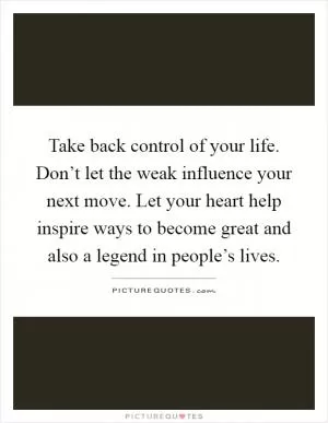 Take back control of your life. Don’t let the weak influence your next move. Let your heart help inspire ways to become great and also a legend in people’s lives Picture Quote #1
