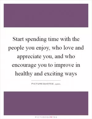 Start spending time with the people you enjoy, who love and appreciate you, and who encourage you to improve in healthy and exciting ways Picture Quote #1
