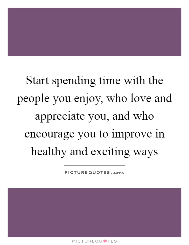 Start spending time with the people you enjoy, who love and appreciate you, and who encourage you to improve in healthy and exciting ways Picture Quote #1