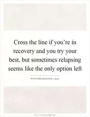 Cross the line if you’re in recovery and you try your best, but sometimes relapsing seems like the only option left Picture Quote #1