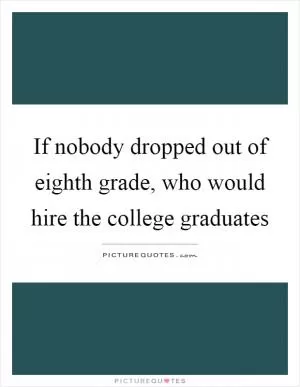 If nobody dropped out of eighth grade, who would hire the college graduates Picture Quote #1