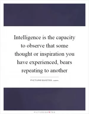 Intelligence is the capacity to observe that some thought or inspiration you have experienced, bears repeating to another Picture Quote #1