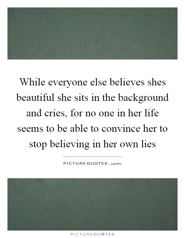 While everyone else believes shes beautiful she sits in the background and cries, for no one in her life seems to be able to convince her to stop believing in her own lies Picture Quote #1