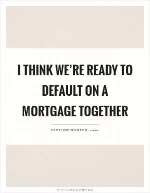 I think we’re ready to default on a mortgage together Picture Quote #1