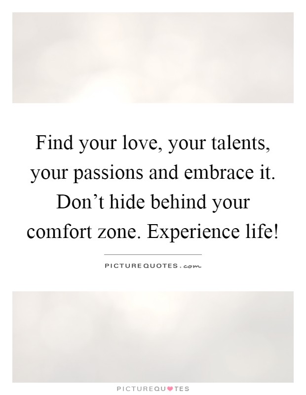 Find your love, your talents, your passions and embrace it. Don't hide behind your comfort zone. Experience life! Picture Quote #1
