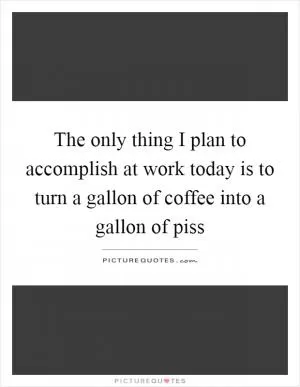 The only thing I plan to accomplish at work today is to turn a gallon of coffee into a gallon of piss Picture Quote #1