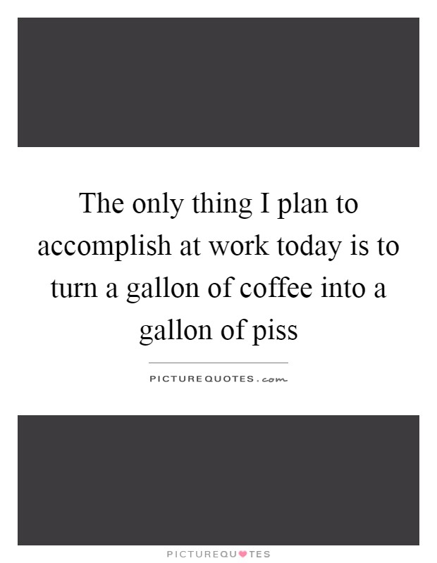 The only thing I plan to accomplish at work today is to turn a gallon of coffee into a gallon of piss Picture Quote #1