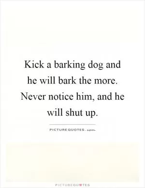 Kick a barking dog and he will bark the more. Never notice him, and he will shut up Picture Quote #1