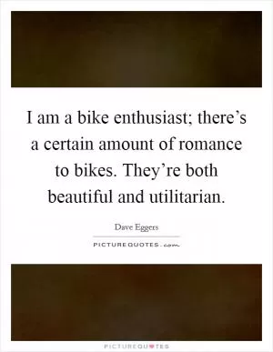 I am a bike enthusiast; there’s a certain amount of romance to bikes. They’re both beautiful and utilitarian Picture Quote #1