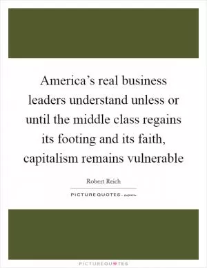 America’s real business leaders understand unless or until the middle class regains its footing and its faith, capitalism remains vulnerable Picture Quote #1