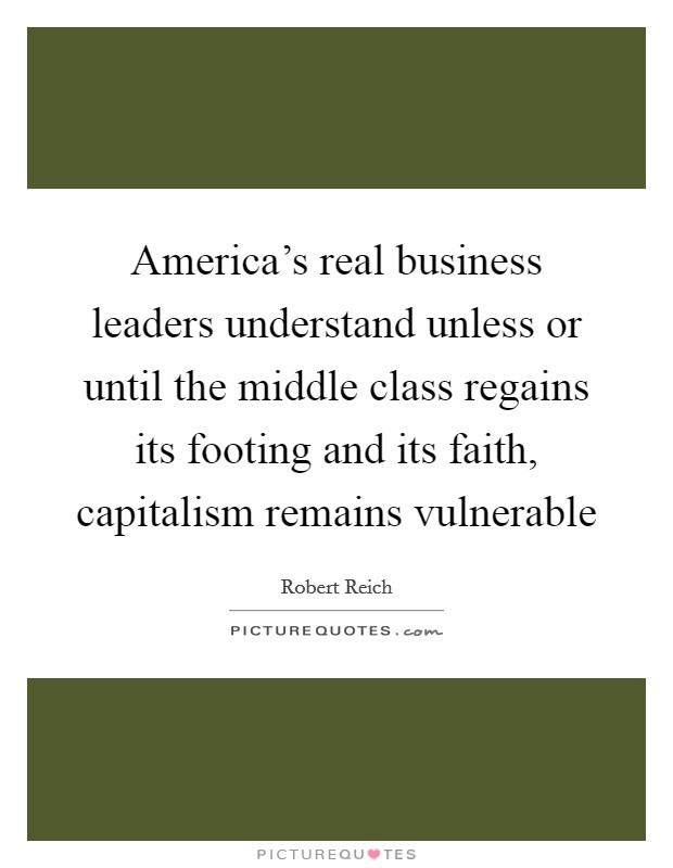 America's real business leaders understand unless or until the middle class regains its footing and its faith, capitalism remains vulnerable Picture Quote #1