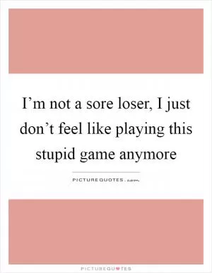 I’m not a sore loser, I just don’t feel like playing this stupid game anymore Picture Quote #1