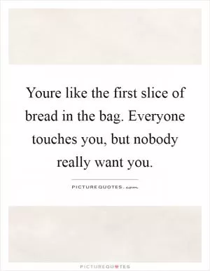 Youre like the first slice of bread in the bag. Everyone touches you, but nobody really want you Picture Quote #1