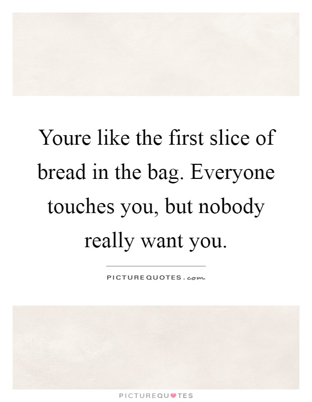 Youre like the first slice of bread in the bag. Everyone touches you, but nobody really want you Picture Quote #1