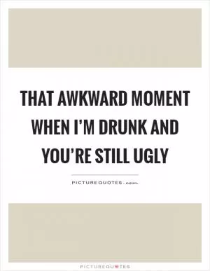 That awkward moment when I’m drunk and you’re still ugly Picture Quote #1