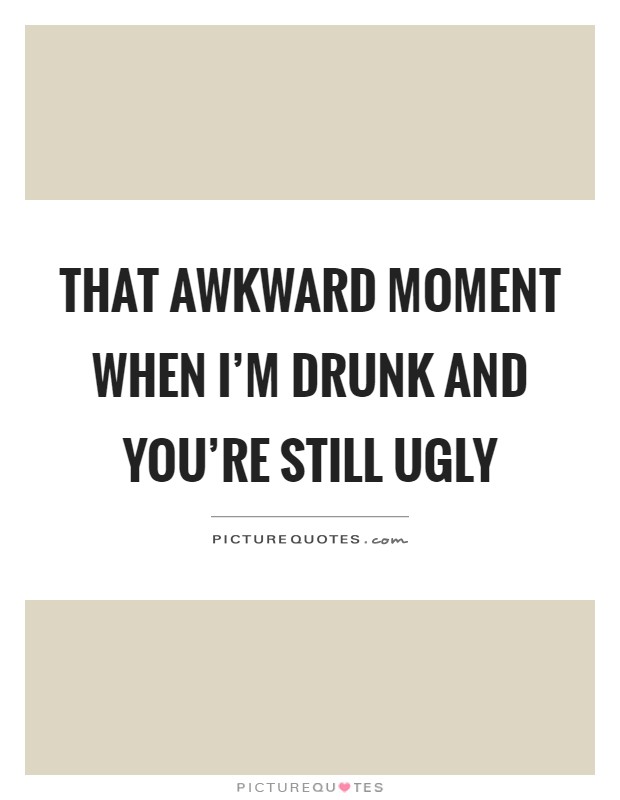 That awkward moment when I'm drunk and you're still ugly Picture Quote #1