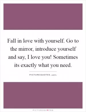 Fall in love with yourself. Go to the mirror, introduce yourself and say, I love you! Sometimes its exactly what you need Picture Quote #1