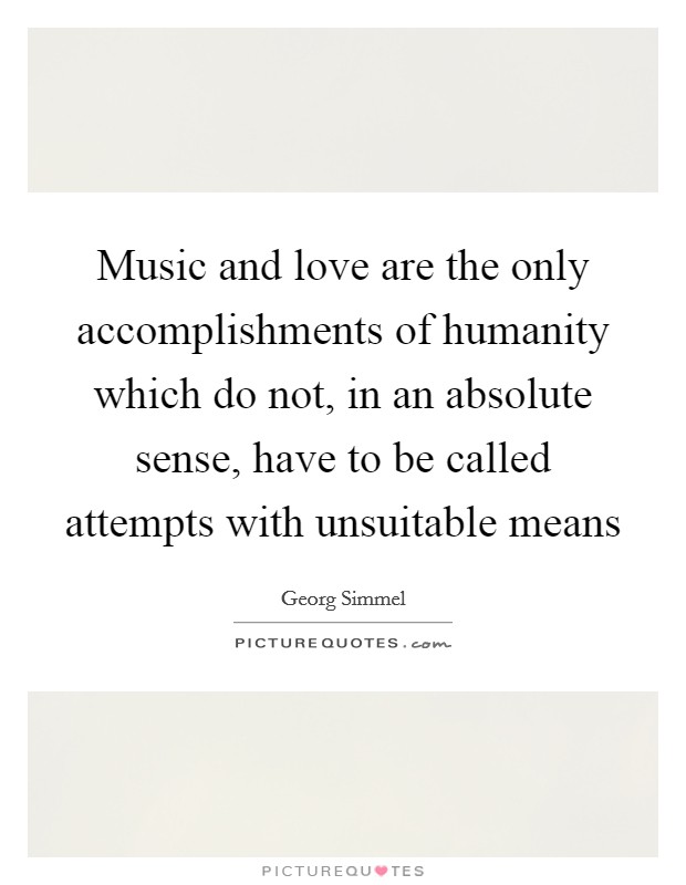 Music and love are the only accomplishments of humanity which do not, in an absolute sense, have to be called attempts with unsuitable means Picture Quote #1