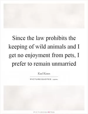 Since the law prohibits the keeping of wild animals and I get no enjoyment from pets, I prefer to remain unmarried Picture Quote #1