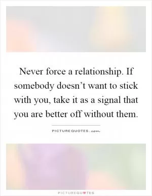 Never force a relationship. If somebody doesn’t want to stick with you, take it as a signal that you are better off without them Picture Quote #1