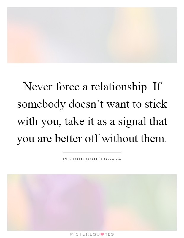 Never force a relationship. If somebody doesn't want to stick with you, take it as a signal that you are better off without them Picture Quote #1