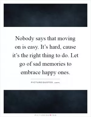 Nobody says that moving on is easy. It’s hard, cause it’s the right thing to do. Let go of sad memories to embrace happy ones Picture Quote #1