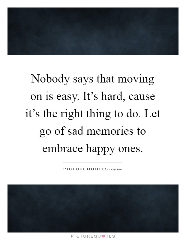 Nobody says that moving on is easy. It's hard, cause it's the right thing to do. Let go of sad memories to embrace happy ones Picture Quote #1
