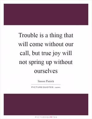 Trouble is a thing that will come without our call, but true joy will not spring up without ourselves Picture Quote #1