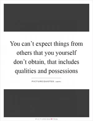 You can’t expect things from others that you yourself don’t obtain, that includes qualities and possessions Picture Quote #1