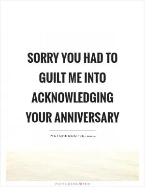 Sorry you had to guilt me into acknowledging your anniversary Picture Quote #1