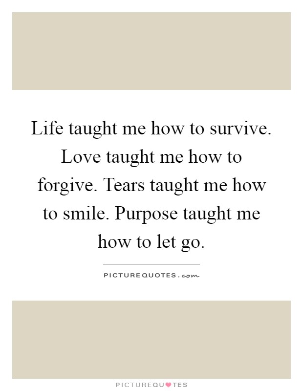 Life taught me how to survive. Love taught me how to forgive. Tears taught me how to smile. Purpose taught me how to let go Picture Quote #1