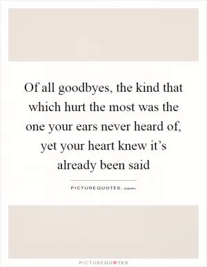 Of all goodbyes, the kind that which hurt the most was the one your ears never heard of, yet your heart knew it’s already been said Picture Quote #1