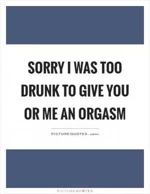 Sorry I was too drunk to give you or me an orgasm Picture Quote #1