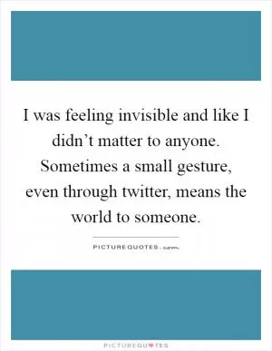 I was feeling invisible and like I didn’t matter to anyone. Sometimes a small gesture, even through twitter, means the world to someone Picture Quote #1