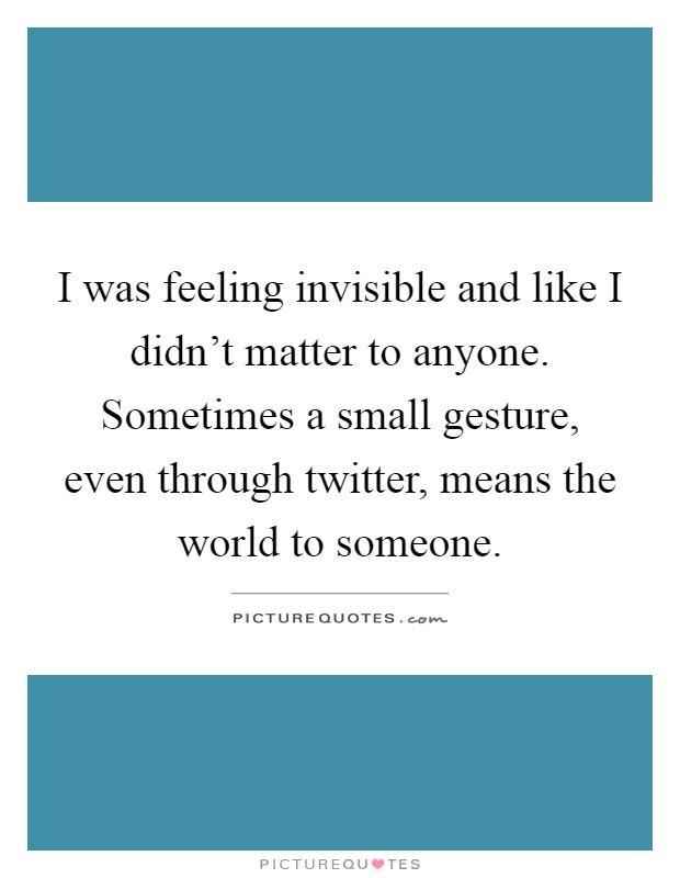 I was feeling invisible and like I didn't matter to anyone. Sometimes a small gesture, even through twitter, means the world to someone Picture Quote #1