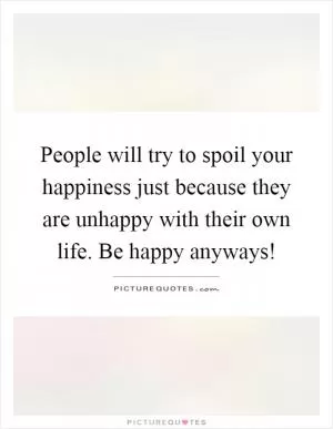 People will try to spoil your happiness just because they are unhappy with their own life. Be happy anyways! Picture Quote #1