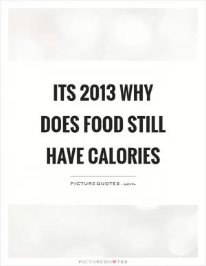 Its 2013 why does food still have calories Picture Quote #1