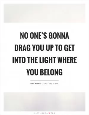 No one’s gonna drag you up to get into the light where you belong Picture Quote #1