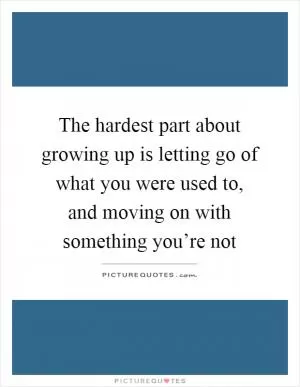The hardest part about growing up is letting go of what you were used to, and moving on with something you’re not Picture Quote #1