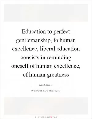 Education to perfect gentlemanship, to human excellence, liberal education consists in reminding oneself of human excellence, of human greatness Picture Quote #1