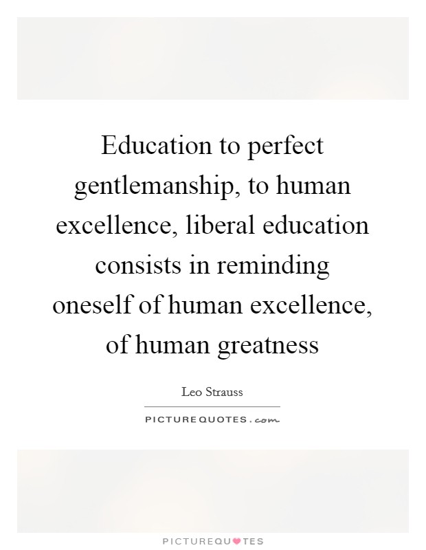 Education to perfect gentlemanship, to human excellence, liberal education consists in reminding oneself of human excellence, of human greatness Picture Quote #1