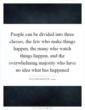 People can be divided into three classes, the few who make things happen, the many who watch things happen, and the overwhelming majority who have no idea what has happened Picture Quote #1