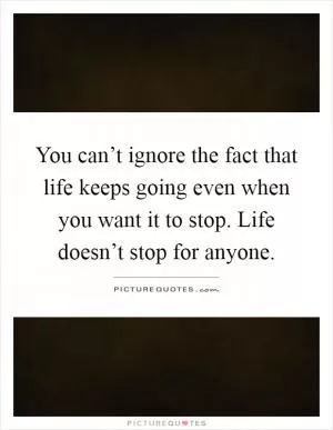 You can’t ignore the fact that life keeps going even when you want it to stop. Life doesn’t stop for anyone Picture Quote #1