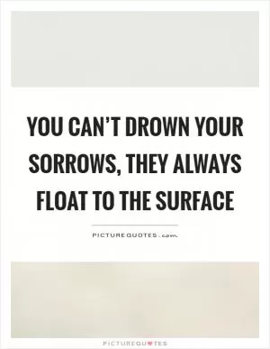 You can’t drown your sorrows, they always float to the surface Picture Quote #1