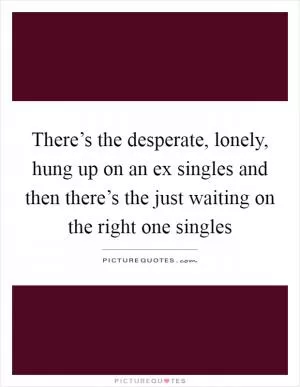 There’s the desperate, lonely, hung up on an ex singles and then there’s the just waiting on the right one singles Picture Quote #1